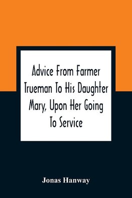 Advice From Farmer Trueman To His Daughter Mary, Upon Her Going To Service; In A Series Of Discourses, Designed To Promote The Welfare And True Interest Of Servants, With Reflections Of No Less Importance To Masters And Mistresses