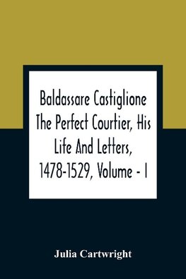 Baldassare Castiglione The Perfect Courtier, His Life And Letters, 1478-1529, Volume - I