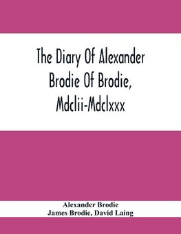 The Diary Of Alexander Brodie Of Brodie, Mdclii-Mdclxxx. And Of His Son, James Brodie Of Brodie, Mdclxxx-Mdclxxxv. Consisting Of Extracts From The Existing Manuscripts, And A Republication Of The Volume Printed At Edinburgh In The Year 1740