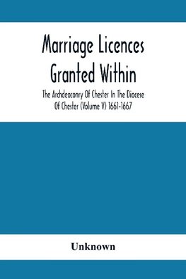 Marriage Licences Granted Within The Archdeaconry Of Chester In The Diocese Of Chester (Volume V) 1661-1667