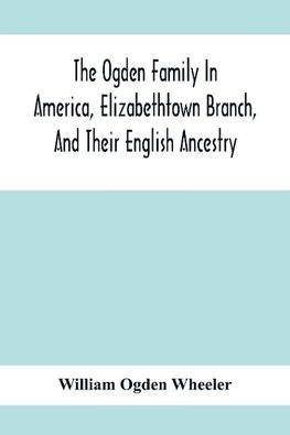 The Ogden Family In America, Elizabethtown Branch, And Their English Ancestry; John Ogden, The Pilgrim, And His Descendants, 1640-1906