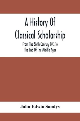 A History Of Classical Scholarship; From The Sixth Century B.C. To The End Of The Middle Ages