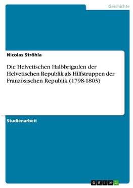 Die Helvetischen Halbbrigaden der Helvetischen Republik als Hilfstruppen der Französischen Republik (1798-1803)