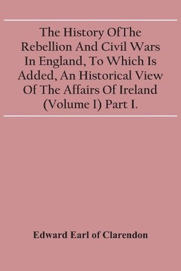 The History Of The Rebellion And Civil Wars In England, To Which Is Added, An Historical View Of The Affairs Of Ireland (Volume I) Part I.