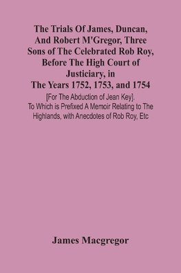 The Trials Of James, Duncan, And Robert M'Gregor, Three Sons Of The Celebrated Rob Roy, Before The High Court Of Justiciary, In The Years 1752, 1753, And 1754 [For The Abduction Of Jean Key]. To Which Is Prefixed A Memoir Relating To The Highlands, With A