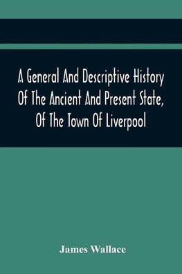 A General And Descriptive History Of The Ancient And Present State, Of The Town Of Liverpool