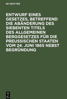 Entwurf eines Gesetzes, betreffend die Abänderung des siebenten Titels des Allgemeinen Berggesetzes für die Preußischen Staaten vom 24. Juni 1865 nebst Begründung