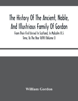 The History Of The Ancient, Noble, And Illustrious Family Of Gordon, From Their First Arrival In Scotland, In Malcolm Iii.'S Time, To The Year 1690