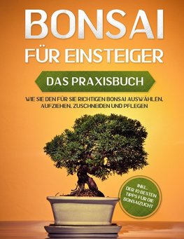 Bonsai für Einsteiger - Das Praxisbuch: Wie Sie den für Sie richtigen Bonsai auswählen, aufziehen, zuschneiden und pflegen - inkl. der 10 besten Tipps für die Bonsaizucht