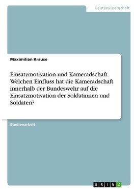 Einsatzmotivation und Kameradschaft. Welchen Einfluss hat die Kameradschaft innerhalb der Bundeswehr auf die Einsatzmotivation der Soldatinnen und Soldaten?