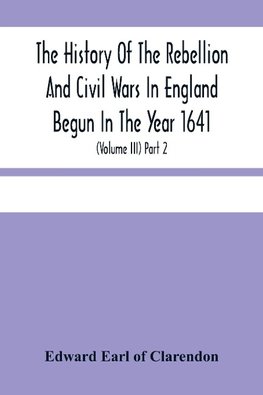 The History Of The Rebellion And Civil Wars In England Begun In The Year 1641