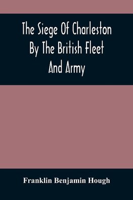 The Siege Of Charleston By The British Fleet And Army, Under The Command Of Admiral Arbuthnot And Sir Henry Clinton, Which Terminated With The Surrender Of That Place On The 12Th Of May, 1780