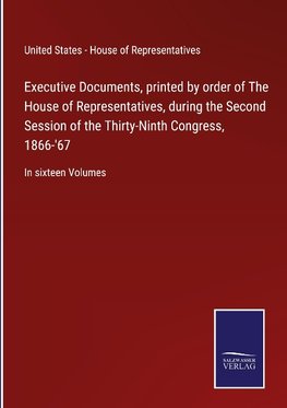 Executive Documents, printed by order of The House of Representatives, during the Second Session of the Thirty-Ninth Congress, 1866-'67