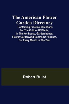 The American Flower Garden Directory; Containing Practical Directions for the Culture of Plants, in the Hot-House, Garden-House, Flower Garden and Rooms or Parlours, for Every Month in the Year