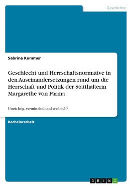 Geschlecht und Herrschaftsnormative in den Auseinandersetzungen rund um die Herrschaft und Politik der Statthalterin Margarethe von Parma