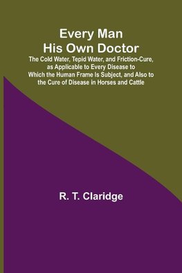 Every Man His Own Doctor; The Cold Water, Tepid Water, and Friction-Cure, as Applicable to Every Disease to Which the Human Frame Is Subject, and Also to the Cure of Disease in Horses and Cattle