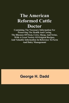 The American Reformed Cattle Doctor; Containing the necessary information for preserving the health and curing the diseases of oxen, cows, sheep, and swine, with a great variety of original recipes, and valuable information in reference to farm and dairy