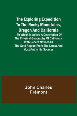 The Exploring Expedition to the Rocky Mountains, Oregon and California; To which is Added a Description of the Physical Geography of California, with Recent Notices of the Gold Region from the Latest and Most Authentic Sources