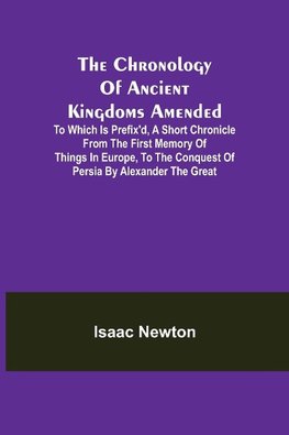 The Chronology of Ancient Kingdoms Amended; To which is Prefix'd, A Short Chronicle from the First Memory of Things in Europe, to the Conquest of Persia by Alexander the Great