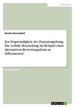 Zur Fragwürdigkeit der Zensurengebung. Die verbale Beurteilung als Beispiel einer alternativen Bewertungsform zu Ziffernnoten?