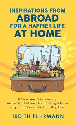 Inspirations from Abroad for a Happier Life at Home. 9 Countries, 3 Continents, and what I Learned about Living a more Joyful, Balanced, and Fulfilling Life