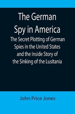 The German Spy in America; The Secret Plotting of German Spies in the United States and the Inside Story of the Sinking of the Lusitania