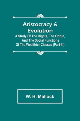 Aristocracy & Evolution ; A Study of the Rights, the Origin, and the Social Functions of the Wealthier Classes (Part-III)