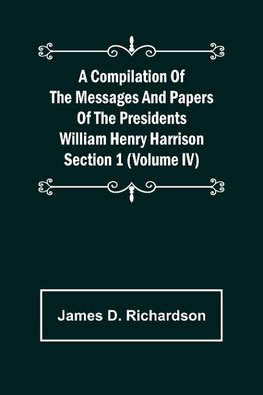 A Compilation of the Messages and Papers of the Presidents Section 1 (Volume IV) William Henry Harrison