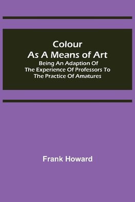 Colour as a Means of Art; Being an Adaption of the Experience of Professors to the Practice of Amatures