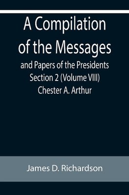 A Compilation of the Messages and Papers of the Presidents Section 2 (Volume VIII) Chester A. Arthur