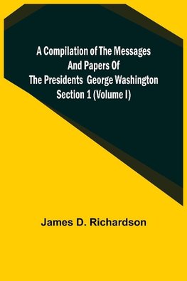 A Compilation of the Messages and Papers of the Presidents Section 1 (Volume I) George Washington