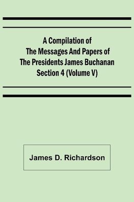 A Compilation of the Messages and Papers of the Presidents Section 4 (Volume V) James Buchanan