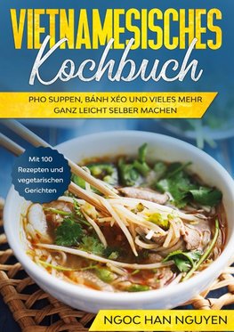 Vietnamesisches Kochbuch: Pho Suppen, Bánh Xéo und vieles mehr ganz leicht selber machen - Mit 100 Rezepten und vegetarischen Gerichten