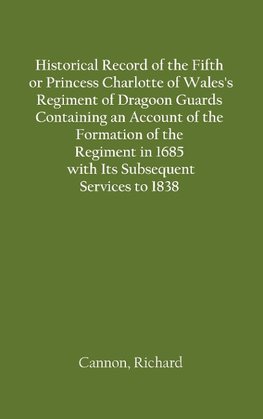 Historical Record of the Fifth, or Princess Charlotte of Wales's Regiment of Dragoon Guards Containing an Account of the Formation of the Regiment in 1685; with Its Subsequent Services to 1838