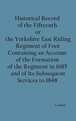 Historical Record of the Fifteenth, or, the Yorkshire East Riding, Regiment of Foot Containing an Account of the Formation of the Regiment in 1685, and of Its Subsequent Services to 1848