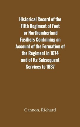 Historical Record of the Fifth Regiment of Foot, or Northumberland Fusiliers Containing an Account of the Formation of the Regiment in 1674, and of Its Subsequent Services to 1837