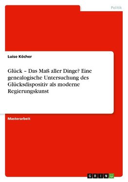 Glück - Das Maß aller Dinge? Eine genealogische Untersuchung des Glücksdispositiv als moderne Regierungskunst