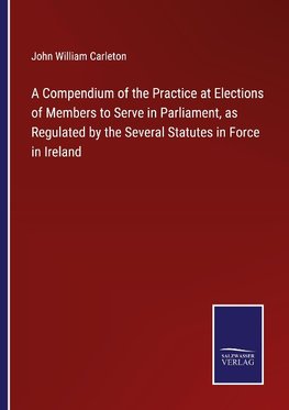 A Compendium of the Practice at Elections of Members to Serve in Parliament, as Regulated by the Several Statutes in Force in Ireland