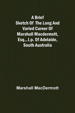 A Brief Sketch of the Long and Varied Career of Marshall MacDermott, Esq., J.P. of Adelaide, South Australia