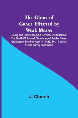 The Glory of Grace Effected by Weak Means; Being the Substance of a Sermon, Preached on the Death of Samuel Church, Aged Twelve Years. On Sunday Evening, April 14, 1822, by J. Church, at the Surrey Tabernacle.