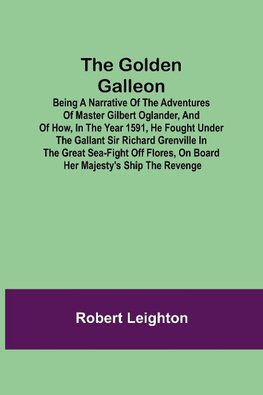 The Golden Galleon; Being a Narrative of the Adventures of Master Gilbert Oglander, and of how, in the Year 1591, he fought under the gallant Sir Richard Grenville in the Great Sea-fight off Flores, on board her Majesty's Ship the Revenge