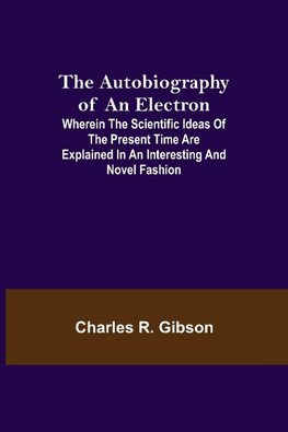 The Autobiography of an Electron ; Wherein the Scientific Ideas of the Present Time Are Explained in an Interesting and Novel Fashion