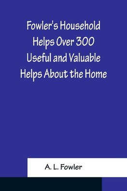 Fowler's Household Helps Over 300 Useful and Valuable Helps About the Home, Carefully Compiled and Arranged in Convenient Form for Frequent Use