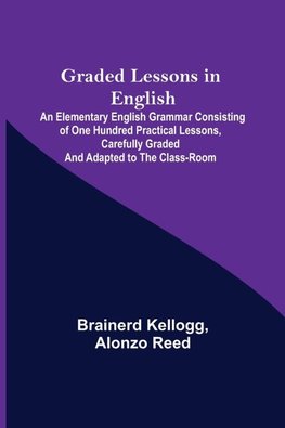 Graded Lessons in English; An Elementary English Grammar Consisting of One Hundred Practical Lessons, Carefully Graded and Adapted to the Class-Room