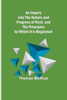 An Inquiry into the Nature and Progress of Rent, and the Principles by Which It is Regulated