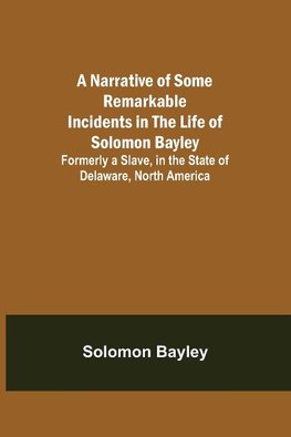 A Narrative of Some Remarkable Incidents in the Life of Solomon Bayley ; Formerly a Slave, in the State of Delaware, North America