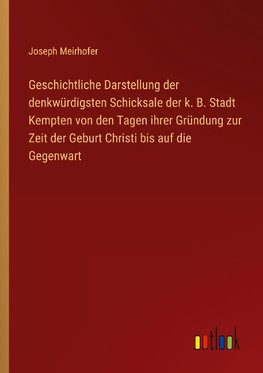 Geschichtliche Darstellung der denkwürdigsten Schicksale der k. B. Stadt Kempten von den Tagen ihrer Gründung zur Zeit der Geburt Christi bis auf die Gegenwart