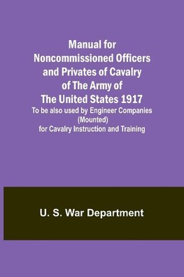 Manual for Noncommissioned Officers and Privates of Cavalry of the Army of the United States 1917. To be also used by Engineer Companies (Mounted) for Cavalry Instruction and Training