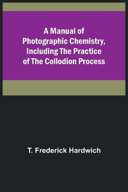 A Manual of Photographic Chemistry, Including the Practice of the Collodion Process