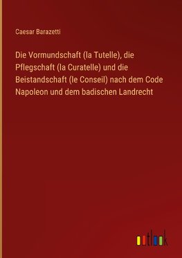 Die Vormundschaft (la Tutelle), die Pflegschaft (la Curatelle) und die Beistandschaft (le Conseil) nach dem Code Napoleon und dem badischen Landrecht